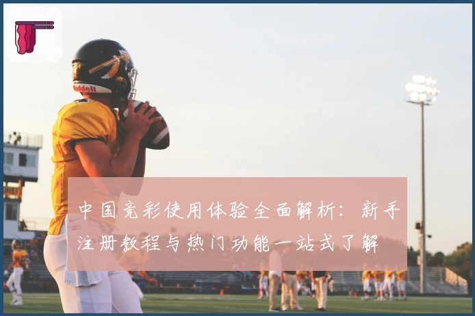中国竞彩使用体验全面解析：新手注册教程与热门功能一站式了解