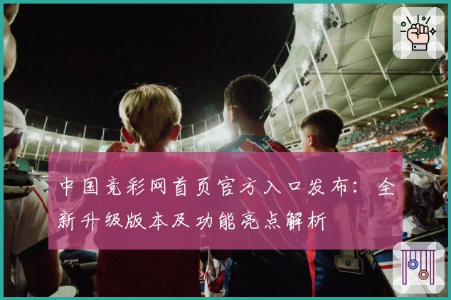 中国竞彩网首页官方入口发布：全新升级版本及功能亮点解析