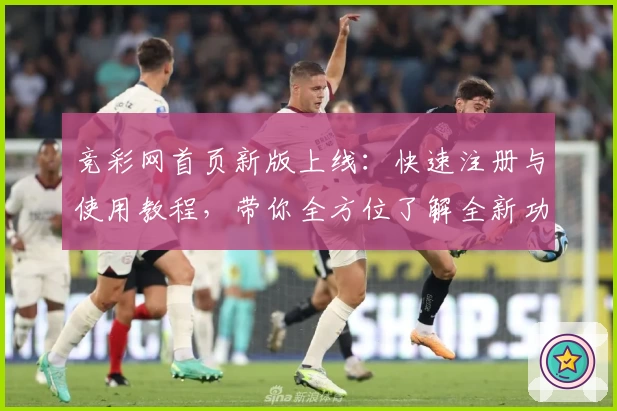 竞彩网首页新版上线：快速注册与使用教程，带你全方位了解全新功能亮点