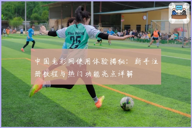中国竞彩网使用体验揭秘：新手注册教程与热门功能亮点详解