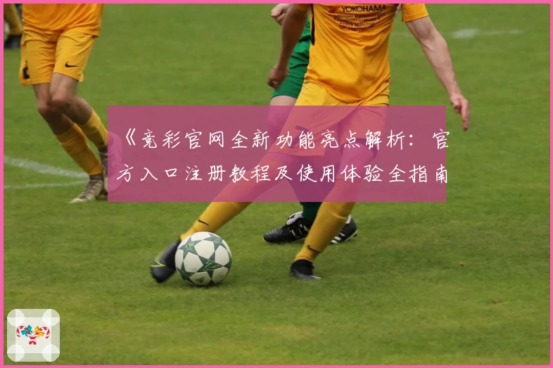 《竞彩官网全新功能亮点解析：官方入口注册教程及使用体验全指南》