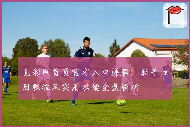 竞彩网首页官方入口详解：新手注册教程及实用功能全盘解析