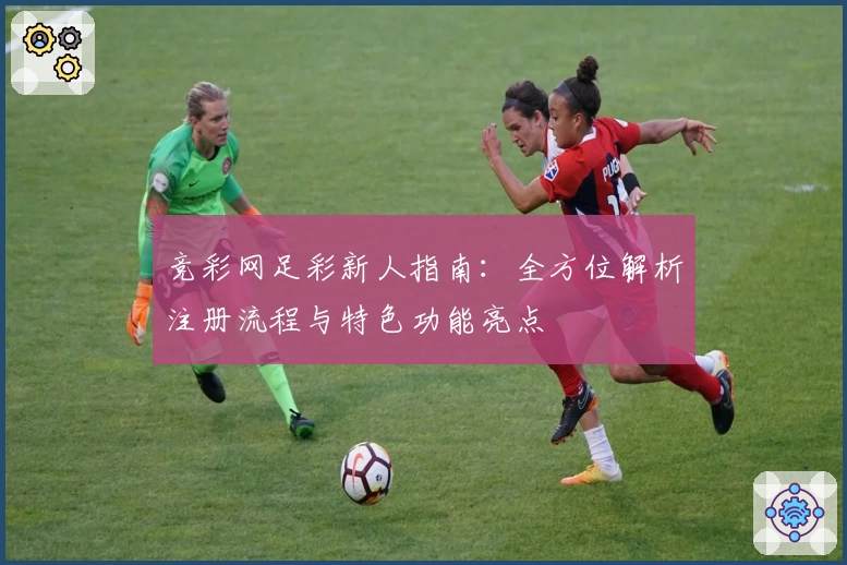 竞彩网足彩新人指南：全方位解析注册流程与特色功能亮点
