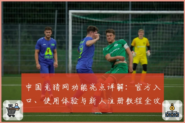 中国竞猜网功能亮点详解：官方入口、使用体验与新人注册教程全攻略