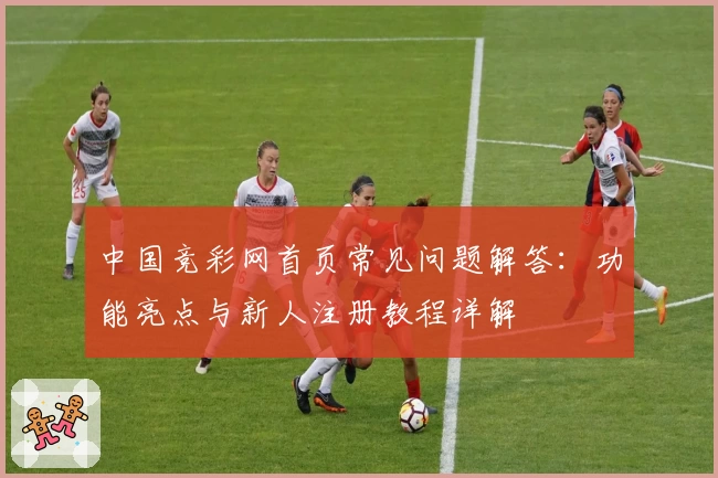 中国竞彩网首页常见问题解答：功能亮点与新人注册教程详解