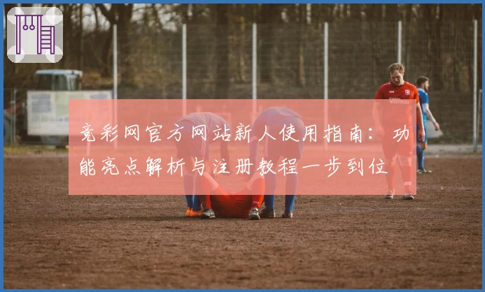 竞彩网官方网站新人使用指南：功能亮点解析与注册教程一步到位