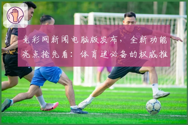 竞彩网新闻电脑版发布，全新功能亮点抢先看：体育迷必备的权威推荐与使用体验总结