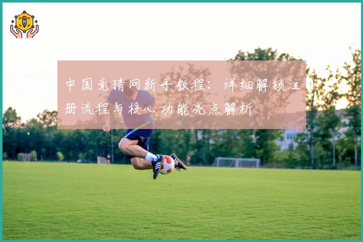 中国竞猜网新手教程：详细解锁注册流程与核心功能亮点解析
