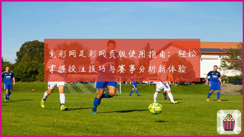 竞彩网足彩网页版使用指南：轻松掌握投注技巧与赛事分析新体验