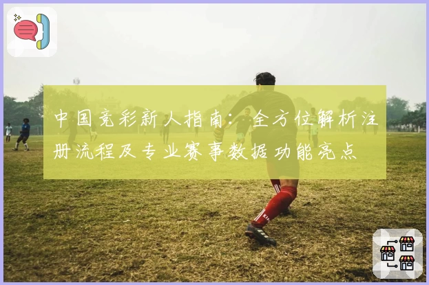 中国竞彩新人指南：全方位解析注册流程及专业赛事数据功能亮点