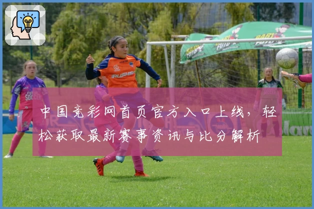 中国竞彩网首页官方入口上线，轻松获取最新赛事资讯与比分解析